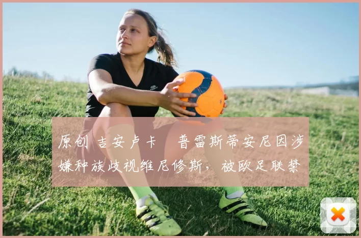 原创 吉安卢卡・普雷斯蒂安尼因涉嫌种族歧视维尼修斯，被欧足联禁赛