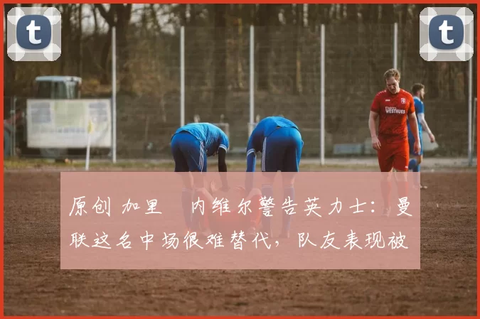 原创 加里・内维尔警告英力士：曼联这名中场很难替代，队友表现被赞 “离谱”