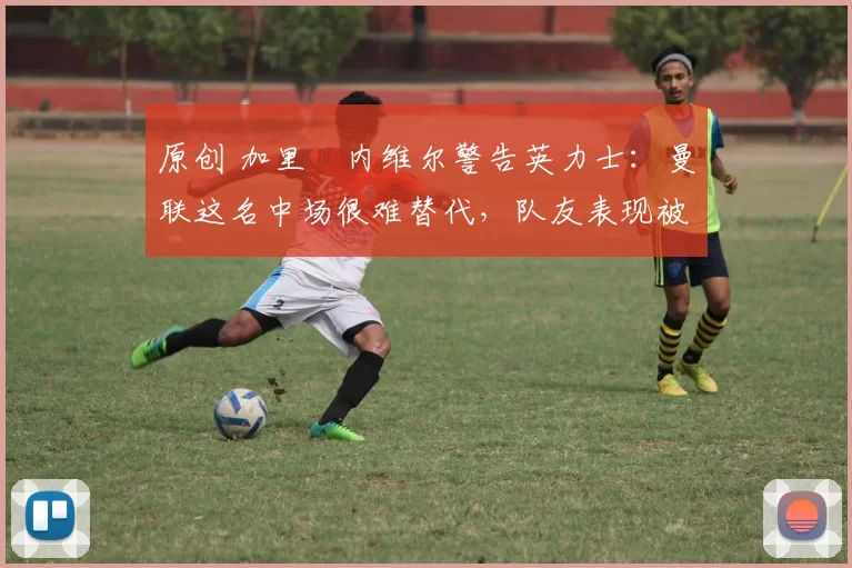原创 加里・内维尔警告英力士：曼联这名中场很难替代，队友表现被赞 “离谱”