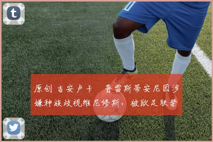 原创 吉安卢卡・普雷斯蒂安尼因涉嫌种族歧视维尼修斯，被欧足联禁赛