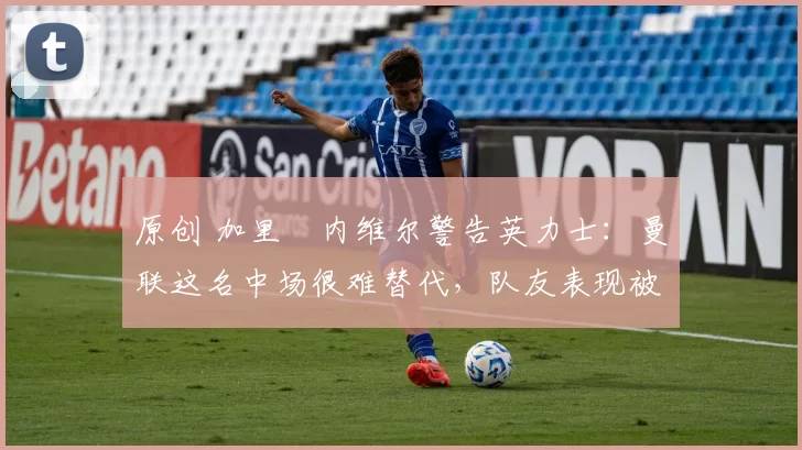 原创 加里・内维尔警告英力士：曼联这名中场很难替代，队友表现被赞 “离谱”