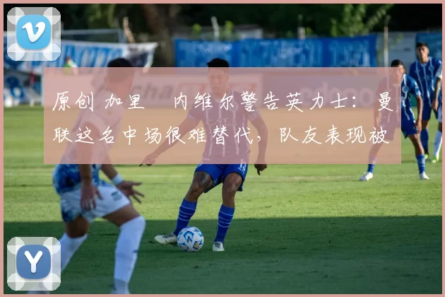 原创 加里・内维尔警告英力士:曼联这名中场很难替代,队友表现被赞 “离谱”