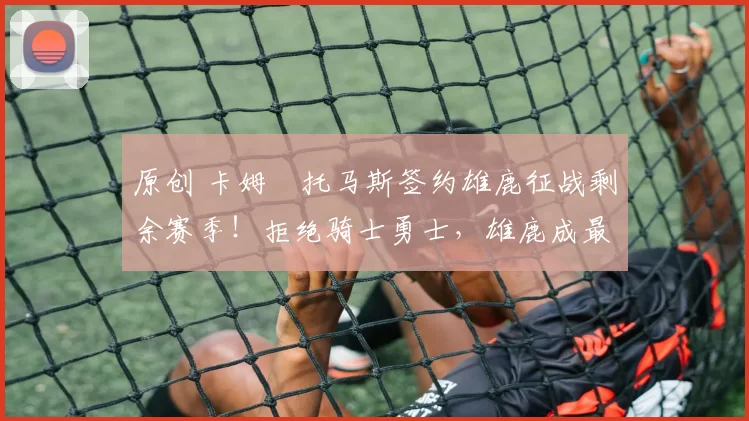 原创 卡姆・托马斯签约雄鹿征战剩余赛季！拒绝骑士勇士，雄鹿成最优选