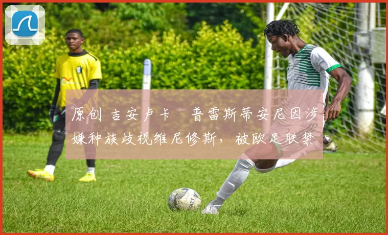 原创 吉安卢卡・普雷斯蒂安尼因涉嫌种族歧视维尼修斯,被欧足联禁赛