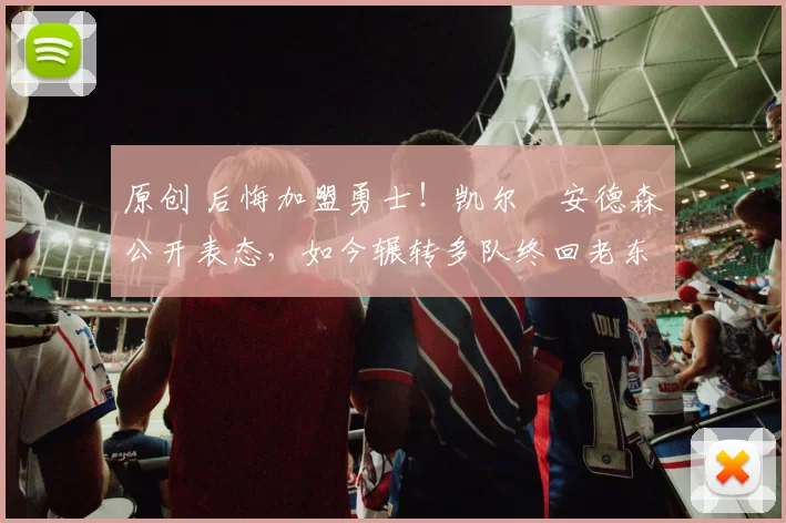 原创 后悔加盟勇士！凯尔・安德森公开表态，如今辗转多队终回老东家