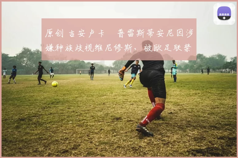 原创 吉安卢卡・普雷斯蒂安尼因涉嫌种族歧视维尼修斯，被欧足联禁赛