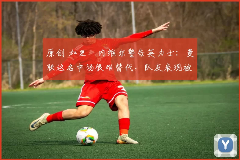 原创 加里・内维尔警告英力士：曼联这名中场很难替代，队友表现被赞 “离谱”