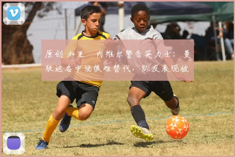 原创 加里・内维尔警告英力士：曼联这名中场很难替代，队友表现被赞 “离谱”