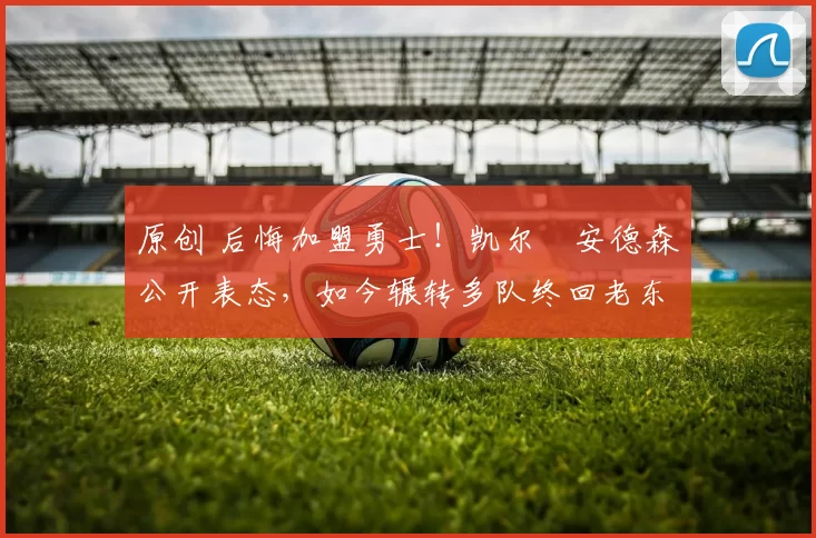 原创 后悔加盟勇士!凯尔・安德森公开表态,如今辗转多队终回老东家