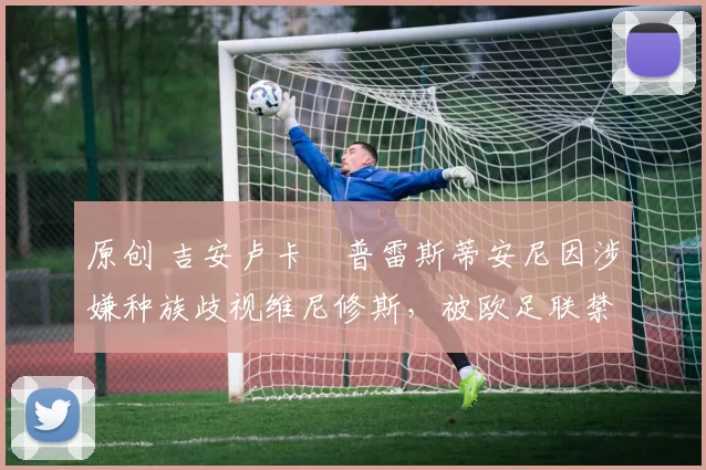 原创 吉安卢卡・普雷斯蒂安尼因涉嫌种族歧视维尼修斯，被欧足联禁赛