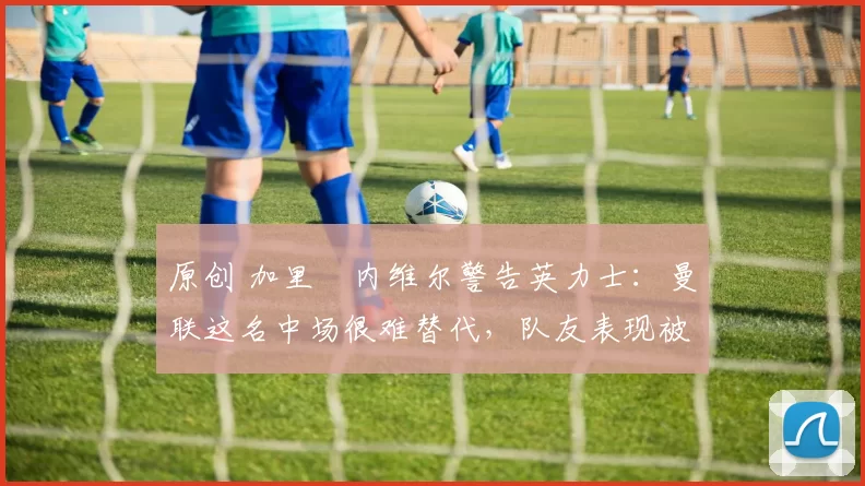 原创 加里・内维尔警告英力士:曼联这名中场很难替代,队友表现被赞 “离谱”