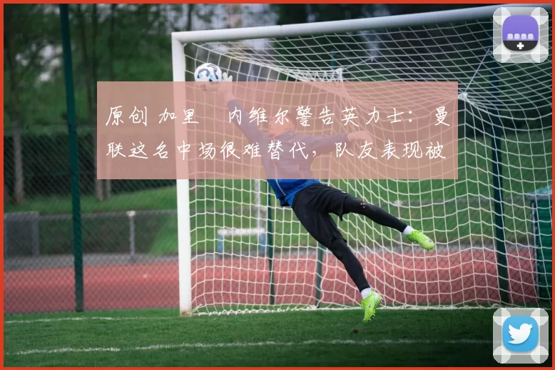 原创 加里・内维尔警告英力士：曼联这名中场很难替代，队友表现被赞 “离谱”