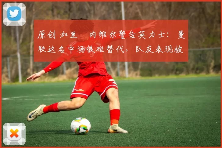 原创 加里・内维尔警告英力士：曼联这名中场很难替代，队友表现被赞 “离谱”