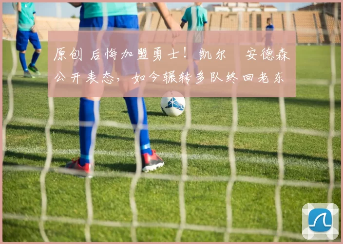 原创 后悔加盟勇士！凯尔・安德森公开表态，如今辗转多队终回老东家