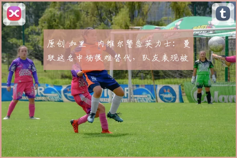 原创 加里・内维尔警告英力士:曼联这名中场很难替代,队友表现被赞 “离谱”