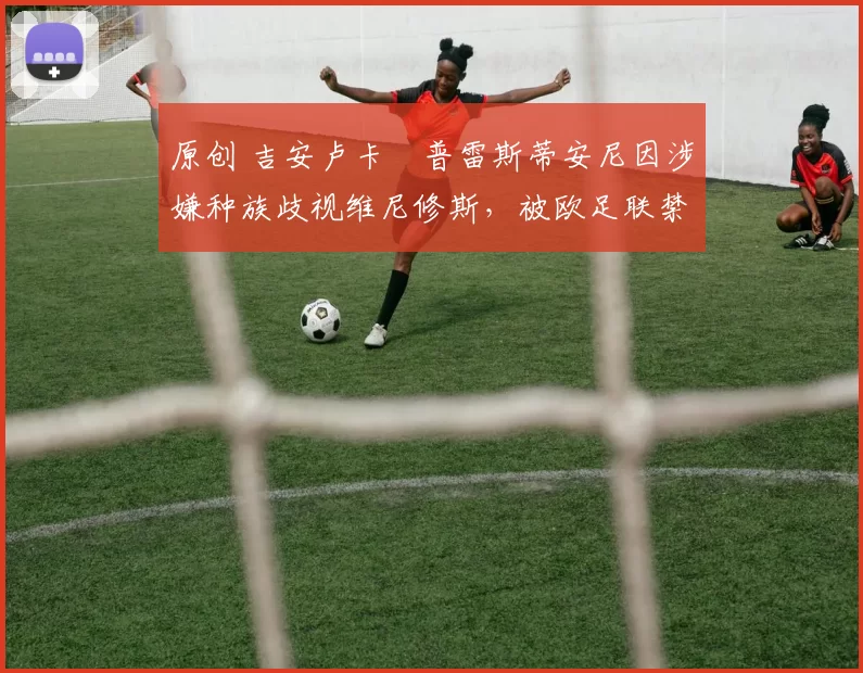 原创 吉安卢卡・普雷斯蒂安尼因涉嫌种族歧视维尼修斯，被欧足联禁赛