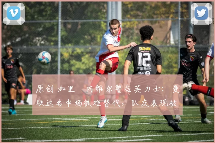 原创 加里・内维尔警告英力士：曼联这名中场很难替代，队友表现被赞 “离谱”