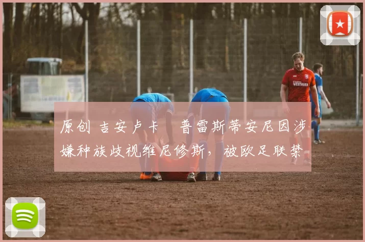 原创 吉安卢卡・普雷斯蒂安尼因涉嫌种族歧视维尼修斯，被欧足联禁赛