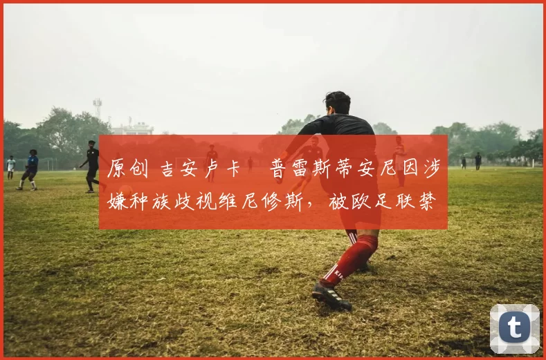 原创 吉安卢卡・普雷斯蒂安尼因涉嫌种族歧视维尼修斯,被欧足联禁赛