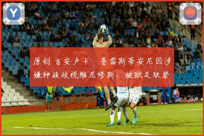 原创 吉安卢卡・普雷斯蒂安尼因涉嫌种族歧视维尼修斯，被欧足联禁赛