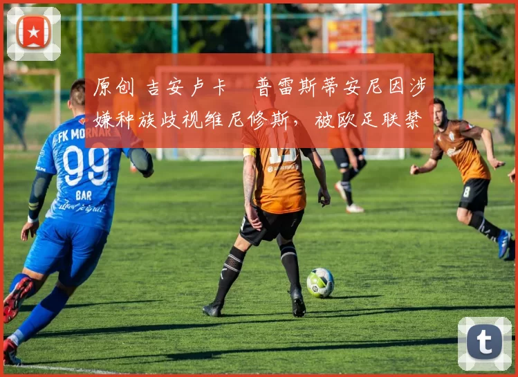 原创 吉安卢卡・普雷斯蒂安尼因涉嫌种族歧视维尼修斯，被欧足联禁赛