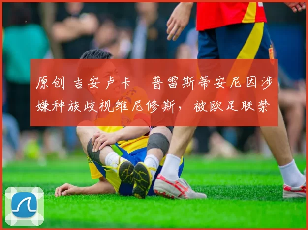 原创 吉安卢卡・普雷斯蒂安尼因涉嫌种族歧视维尼修斯,被欧足联禁赛