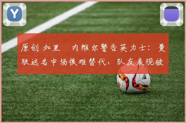 原创 加里・内维尔警告英力士：曼联这名中场很难替代，队友表现被赞 “离谱”