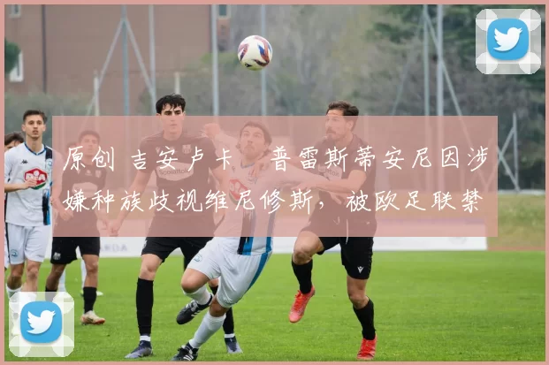 原创 吉安卢卡・普雷斯蒂安尼因涉嫌种族歧视维尼修斯，被欧足联禁赛