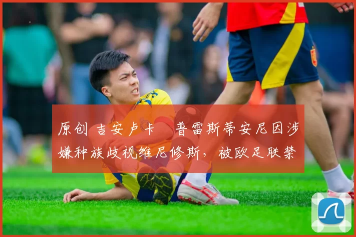 原创 吉安卢卡・普雷斯蒂安尼因涉嫌种族歧视维尼修斯,被欧足联禁赛