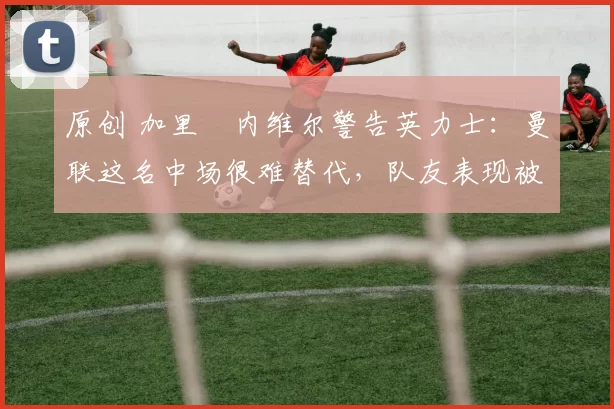 原创 加里・内维尔警告英力士：曼联这名中场很难替代，队友表现被赞 “离谱”