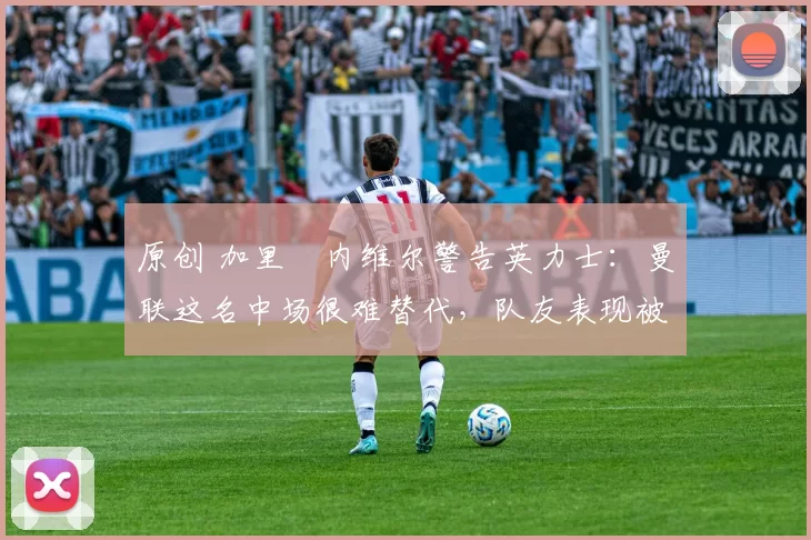 原创 加里・内维尔警告英力士：曼联这名中场很难替代，队友表现被赞 “离谱”