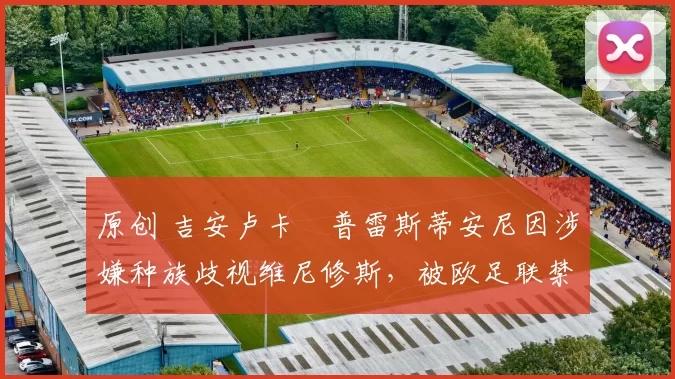 原创 吉安卢卡・普雷斯蒂安尼因涉嫌种族歧视维尼修斯，被欧足联禁赛