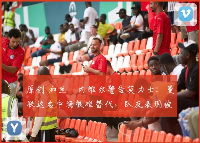 原创 加里・内维尔警告英力士:曼联这名中场很难替代,队友表现被赞 “离谱”