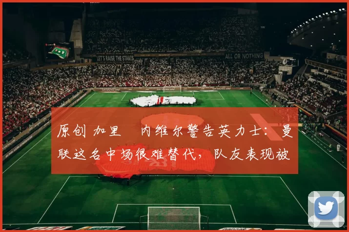 原创 加里・内维尔警告英力士：曼联这名中场很难替代，队友表现被赞 “离谱”