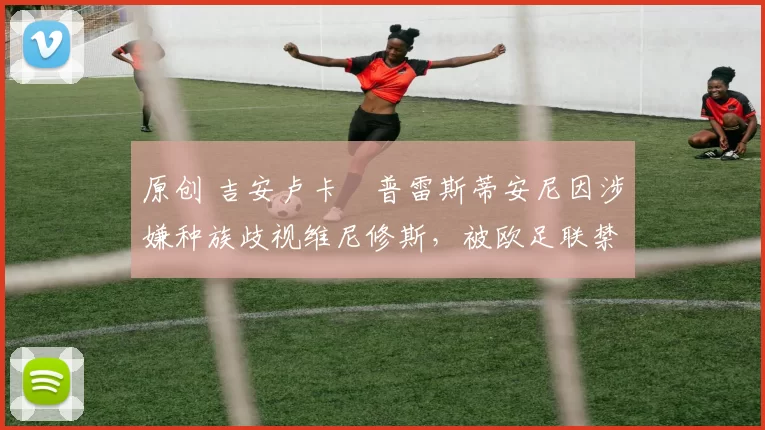 原创 吉安卢卡・普雷斯蒂安尼因涉嫌种族歧视维尼修斯,被欧足联禁赛