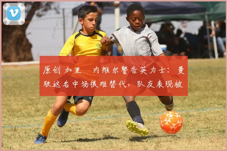 原创 加里・内维尔警告英力士：曼联这名中场很难替代，队友表现被赞 “离谱”