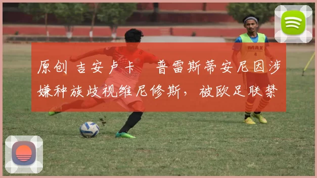 原创 吉安卢卡・普雷斯蒂安尼因涉嫌种族歧视维尼修斯，被欧足联禁赛