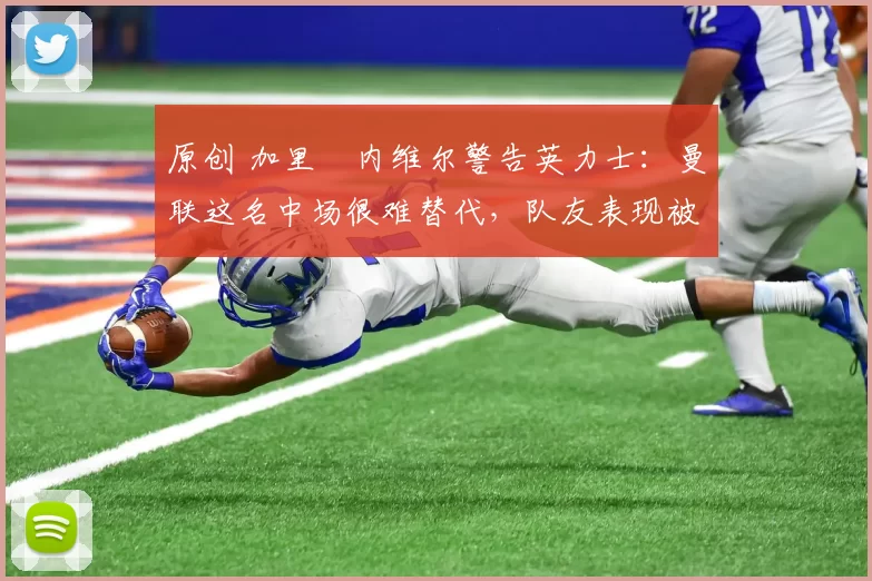 原创 加里・内维尔警告英力士：曼联这名中场很难替代，队友表现被赞 “离谱”