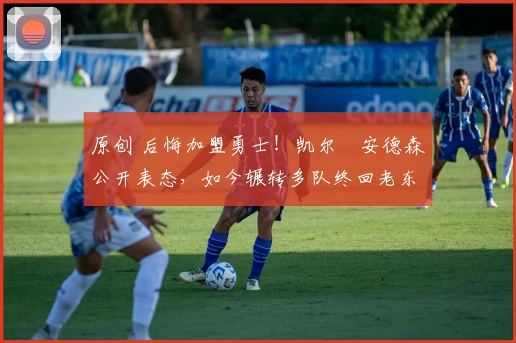 原创 后悔加盟勇士！凯尔・安德森公开表态，如今辗转多队终回老东家