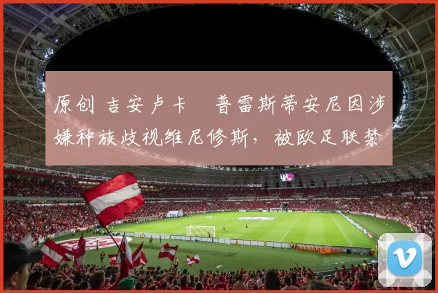 原创 吉安卢卡・普雷斯蒂安尼因涉嫌种族歧视维尼修斯，被欧足联禁赛