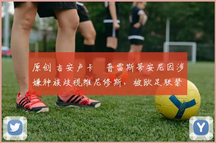 原创 吉安卢卡・普雷斯蒂安尼因涉嫌种族歧视维尼修斯，被欧足联禁赛