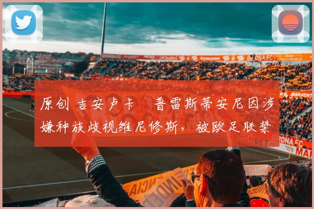 原创 吉安卢卡・普雷斯蒂安尼因涉嫌种族歧视维尼修斯,被欧足联禁赛