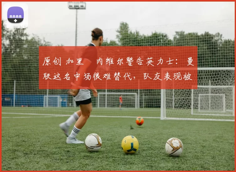 原创 加里・内维尔警告英力士：曼联这名中场很难替代，队友表现被赞 “离谱”