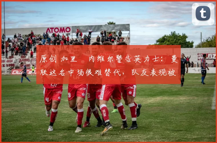 原创 加里・内维尔警告英力士：曼联这名中场很难替代，队友表现被赞 “离谱”