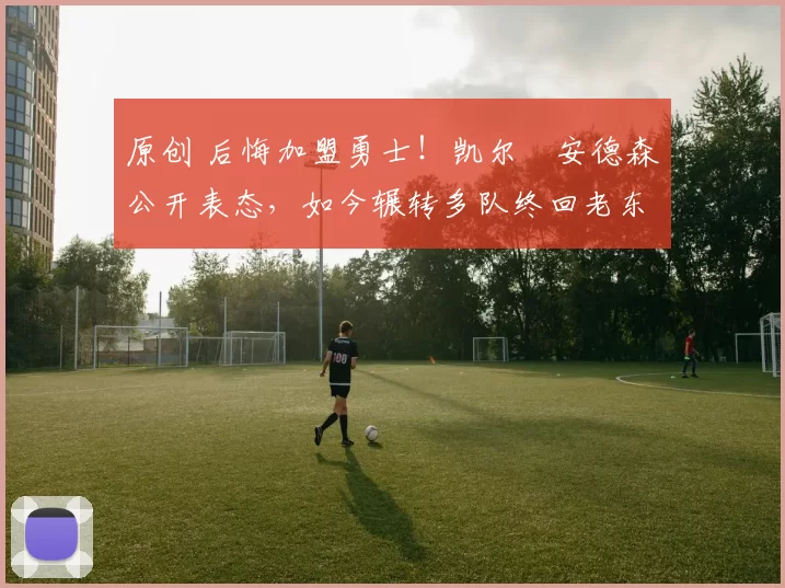 原创 后悔加盟勇士！凯尔・安德森公开表态，如今辗转多队终回老东家