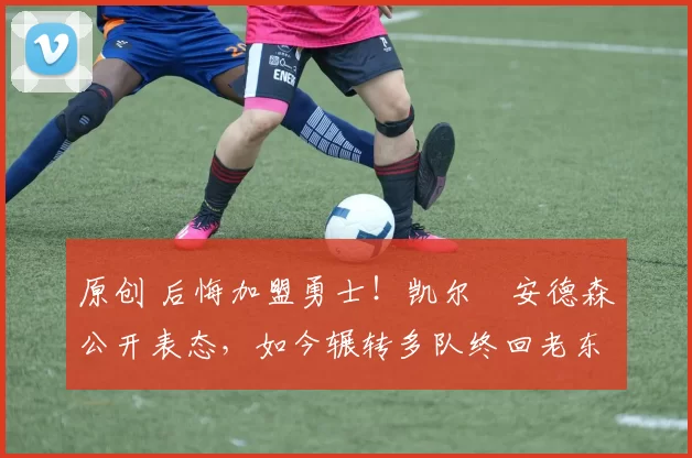 原创 后悔加盟勇士！凯尔・安德森公开表态，如今辗转多队终回老东家