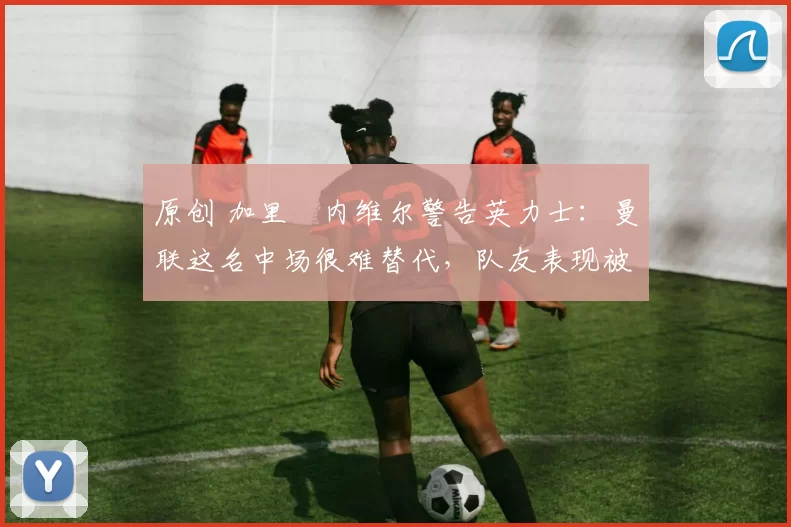原创 加里・内维尔警告英力士：曼联这名中场很难替代，队友表现被赞 “离谱”