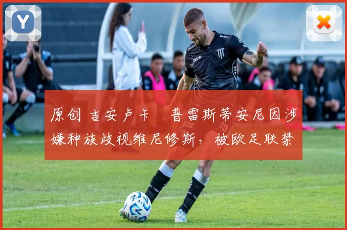 原创 吉安卢卡・普雷斯蒂安尼因涉嫌种族歧视维尼修斯，被欧足联禁赛