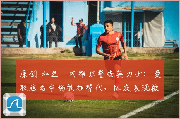 原创 加里・内维尔警告英力士：曼联这名中场很难替代，队友表现被赞 “离谱”