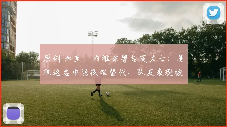 原创 加里・内维尔警告英力士:曼联这名中场很难替代,队友表现被赞 “离谱”